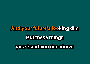 And your future's looking dim

But these things

your heart can rise above