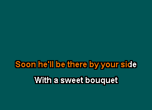 Soon he'll be there by your side

With a sweet bouquet