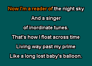 Now I'm a reader ofthe night sky
And a singer
ofinordinate tunes.
That's how I float across time
Living way past my prime

Like a long lost baby's balloon.