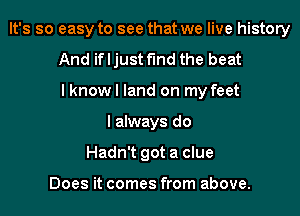 It's so easy to see that we live history
And if I just find the beat
I know I land on my feet
I always do
Hadn't got a clue

Does it comes from above.