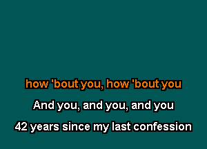 how 'bout you, how 'bout you

And you, and you, and you

42 years since my last confession