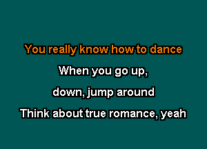 You really know how to dance
When you go up,

down,jump around

Think about true romance, yeah