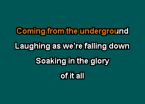 Coming from the underground

Laughing as we're falling down

Soaking in the glory

of it all