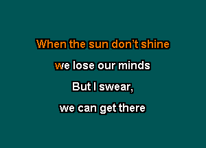 When the sun don't shine

we lose our minds

But I swear,

we can get there