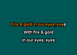 Fire 8. gold in our eyes, eyes
With fire 8 gold

in our eyes, eyes