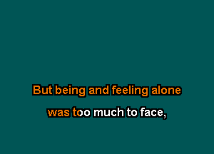 But being and feeling alone

was too much to face,