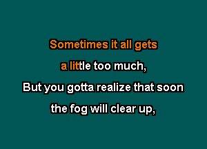 Sometimes it all gets

a little too much,

But you gotta realize that soon

the fog will clear up,
