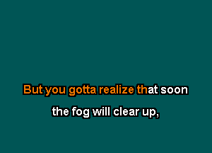But you gotta realize that soon

the fog will clear up,