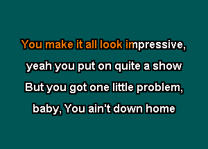 You make it all look impressive,

yeah you put on quite a show

But you got one little problem,

baby, You ain't down home