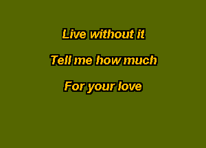 Live without it

Tell me how much

For your love