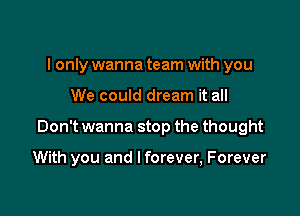 I only wanna team with you

We could dream it all

Don't wanna stop the thought

With you and I forever, Forever