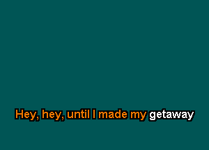 Hey, hey, until I made my getaway