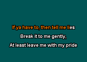 Ifya have to, then tell me lies

Break it to me gently,

At least leave me with my pride