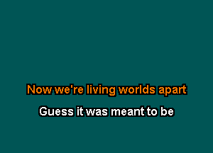 Now we're living worlds apart

Guess it was meant to be