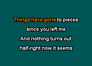 Things have gone to pieces

since you left me
And nothing turns out

half-right now it seems