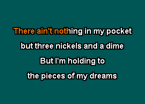 There ain't nothing in my pocket
but three nickels and a dime

But I'm holding to

the pieces of my dreams