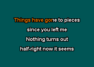 Things have gone to pieces

since you left me
Nothing turns out

half-right now it seems