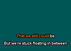 That we still could be

But we're stuck floating in between