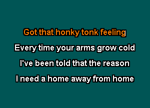 Got that honky tonk feeling
Every time your arms grow cold
I've been told that the reason

I need a home away from home