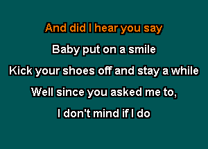 And did I hear you say

Baby put on a smile

Kick your shoes off and stay a while

Well since you asked me to,

ldon't mind ifl do