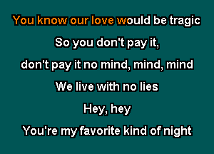 You know our love would be tragic
So you don't pay it,
don't pay it no mind, mind, mind
We live with no lies
Hey, hey

You're my favorite kind of night