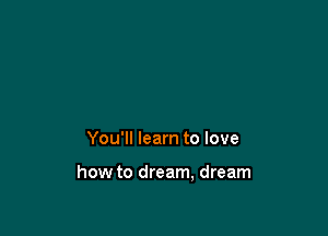 You'll learn to love

how to dream, dream