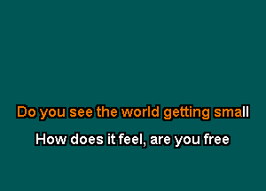 Do you see the world getting small

How does it feel, are you free