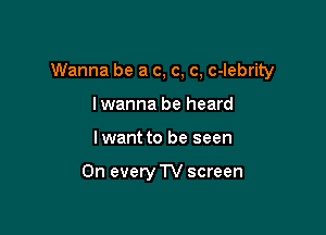 Wanna be a c, c, c, c-lebrity

lwanna be heard
lwant to be seen

On every TV screen