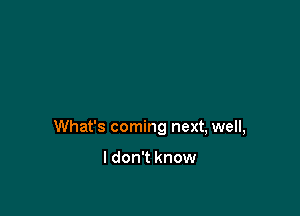 What's coming next, well,

I don't know
