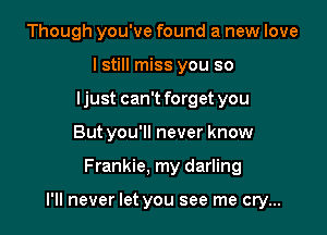 Though you've found a new love
I still miss you so
ljust can't forget you
But you'll never know

Frankie. my darling

I'll never let you see me cry...