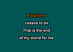 If our love
ceases to be

That is the end

of my world for me