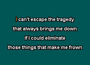 I can't escape the tragedy

that always brings me down

ifl could eliminate

those things that make me frown