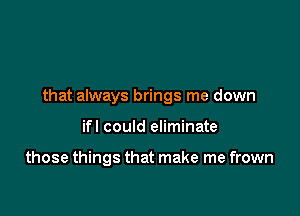 that always brings me down

ifl could eliminate

those things that make me frown