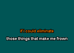 ifl could eliminate

those things that make me frown