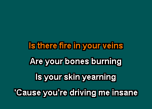 Is there fire in your veins
Are your bones burning

Is your skin yearning

'Cause you're driving me insane
