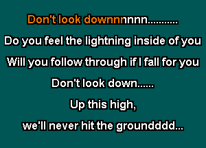 Don't look downnnnnn ...........

Do you feel the lightning inside ofyou
Will you follow through if I fall for you
Don't look down ......

Up this high,

we'll never hit the groundddd...