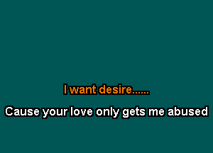 I want desire ......

Cause your love only gets me abused