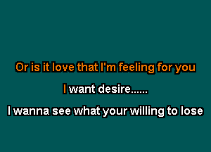 Or is it love that I'm feeling for you

I want desire ......

I wanna see what your willing to lose