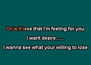 Or is it love that I'm feeling for you

I want desire .......

I wanna see what your willing to lose