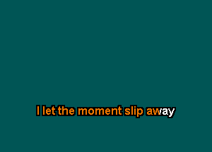I let the moment slip away