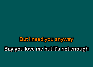 But I need you anyway

Say you love me but it's not enough