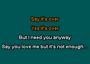 Say it's over
Yes it's over

But I need you anyway

Say you love me but it's not enough....