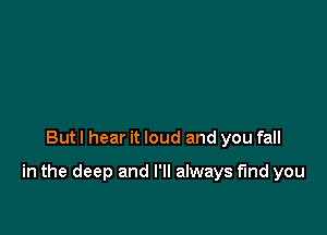 But I hear it loud and you fall

in the deep and I'll always find you