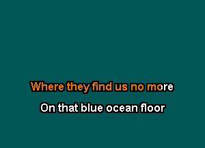 Where they find us no more

On that blue ocean floor