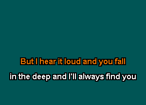 But I hear it loud and you fall

in the deep and I'll always find you