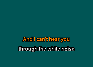 And I can't hear you

through the white noise