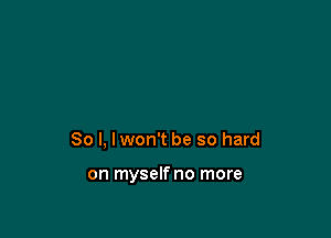 So I, I won't be so hard

on myselfno more