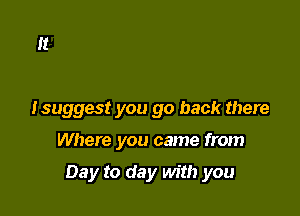 So if you want some loving

Isuggest you go back there

Where you came from

Day to day with