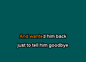 And wanted him back

just to tell him goodbye