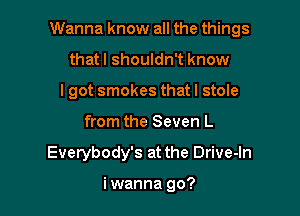 Wanna know all the things

thatl shouldn't know
lgot smokes thatl stole
from the Seven L
Everybody's at the Drive-In

i wanna go?